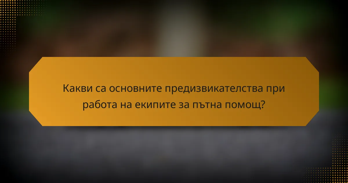 Какви са основните предизвикателства при работа на екипите за пътна помощ?