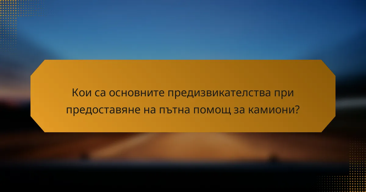 Кои са основните предизвикателства при предоставяне на пътна помощ за камиони?